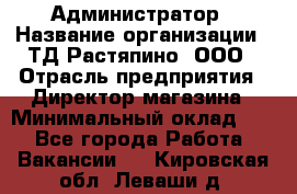 Администратор › Название организации ­ ТД Растяпино, ООО › Отрасль предприятия ­ Директор магазина › Минимальный оклад ­ 1 - Все города Работа » Вакансии   . Кировская обл.,Леваши д.